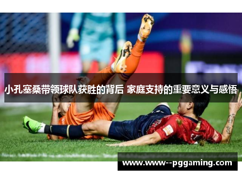 小孔塞桑带领球队获胜的背后 家庭支持的重要意义与感悟