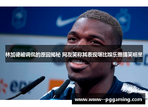 林加德被调侃的原因揭秘 网友笑称其表现堪比娱乐圈搞笑明星 林加德被调侃的原因揭秘 网友笑称其表现堪比娱乐圈搞笑明星