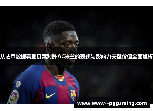 从法甲数据看登贝莱对阵AC米兰的表现与影响力关键价值全面解析