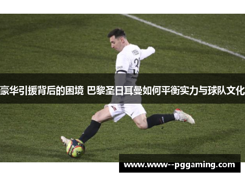 豪华引援背后的困境 巴黎圣日耳曼如何平衡实力与球队文化