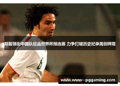 郑智领衔中国队征战世界杯预选赛 力争打破历史纪录再创辉煌