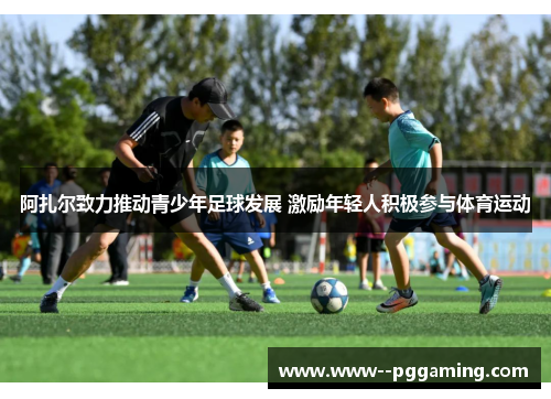阿扎尔致力推动青少年足球发展 激励年轻人积极参与体育运动
