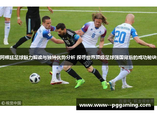 阿根廷足球魅力解读与独特优势分析 探寻世界顶级足球强国背后的成功秘诀