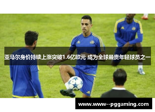 亚马尔身价持续上涨突破1.6亿欧元 成为全球最贵年轻球员之一