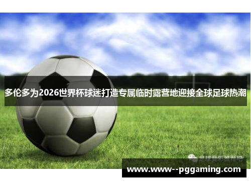 多伦多为2026世界杯球迷打造专属临时露营地迎接全球足球热潮
