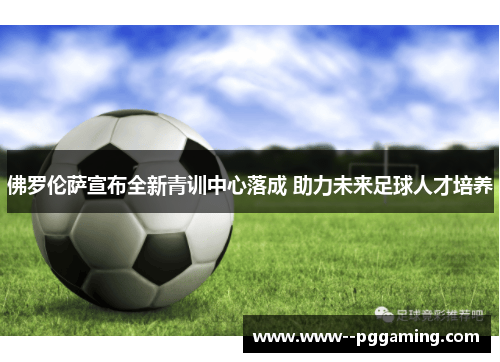 佛罗伦萨宣布全新青训中心落成 助力未来足球人才培养