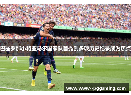 巴塞罗那小将亚马尔国家队首秀创多项历史纪录成为焦点 巴塞罗那小将亚马尔国家队首秀创多项历史纪录成为焦点