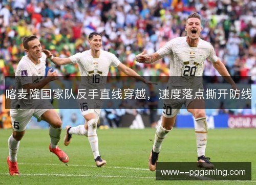 喀麦隆国家队反手直线穿越,速度落点撕开防线 喀麦隆国家队反手直线穿越,速度落点撕开防线